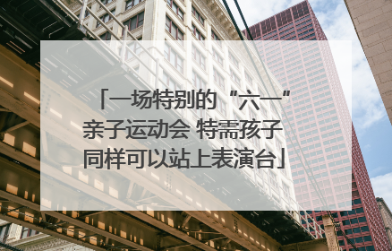 一场特别的“六一”亲子运动会 特需孩子同样可以站上表演台