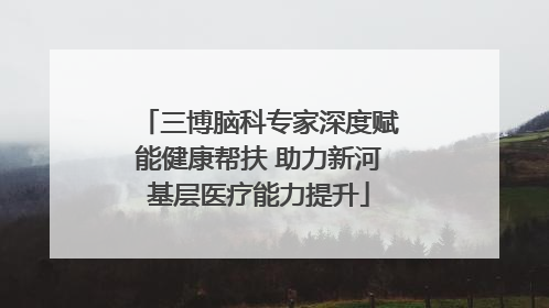 三博脑科专家深度赋能健康帮扶 助力新河基层医疗能力提升