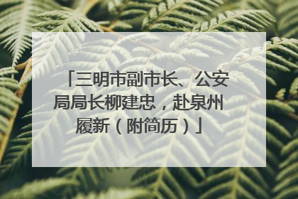三明市副市长、公安局局长柳建忠，赴泉州履新（附简历）