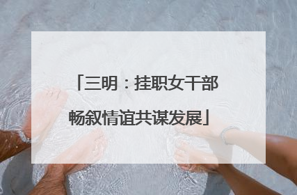 三明：挂职女干部畅叙情谊共谋发展
