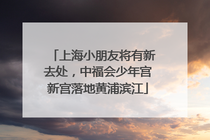 上海小朋友将有新去处，中福会少年宫新宫落地黄浦滨江