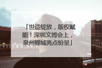 世遗绽放，版权赋能！深圳文博会上，泉州鲤城亮点纷呈