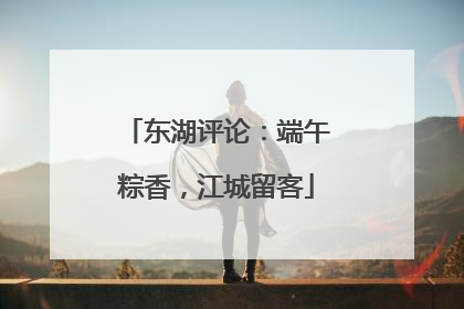 东湖评论：端午粽香，江城留客