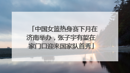 中国女篮热身赛下月在济南举办，张子宇有望在家门口迎来国家队首秀