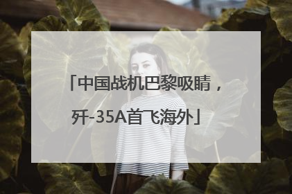中国战机巴黎吸睛，歼-35A首飞海外
