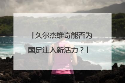 久尔杰维奇能否为国足注入新活力？