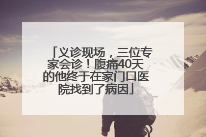 义诊现场，三位专家会诊！腹痛40天的他终于在家门口医院找到了病因