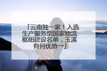 云南独一家！入选生产服务型国家物流枢纽建设名单，玉溪有何优势→