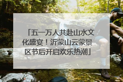 五一万人共赴山水文化盛宴！沂蒙山云蒙景区节后开启欢乐热潮
