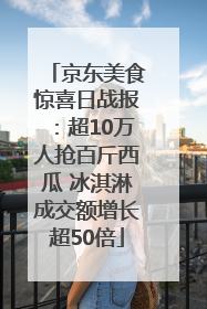 京东美食惊喜日战报：超10万人抢百斤西瓜 冰淇淋成交额增长超50倍