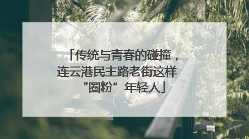 传统与青春的碰撞，连云港民主路老街这样“圈粉”年轻人