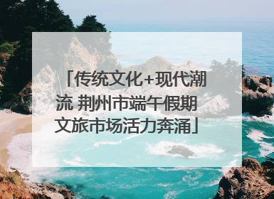 传统文化+现代潮流 荆州市端午假期文旅市场活力奔涌
