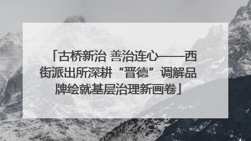 古桥新治 善治连心——西街派出所深耕“晋德”调解品牌绘就基层治理新画卷