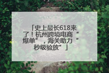 史上最长618来了！杭州跨境电商“爆单”，海关助力“秒级验放”