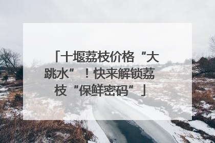 十堰荔枝价格“大跳水”！快来解锁荔枝“保鲜密码”