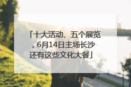 十大活动、五个展览，6月14日主场长沙还有这些文化大餐