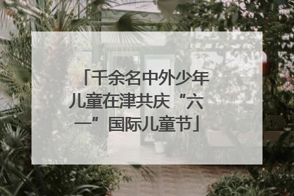 千余名中外少年儿童在津共庆“六一”国际儿童节