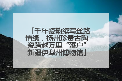 千年瓷韵续写丝路情缘，扬州珍贵古陶瓷跨越万里“落户”新疆伊犁州博物馆