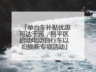 单台车补贴优惠可达千元，昌平区启动电动自行车以旧换新专项活动