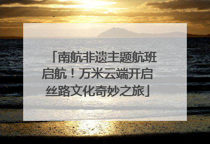 南航非遗主题航班启航！万米云端开启丝路文化奇妙之旅