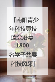 南阳青少年科技竞技盛会落幕 1800 名学子共展科技风采