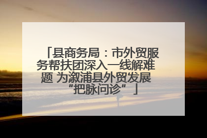 县商务局：市外贸服务帮扶团深入一线解难题 为溆浦县外贸发展“把脉问诊”