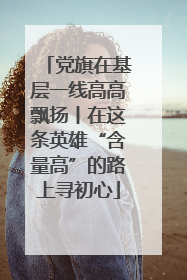 党旗在基层一线高高飘扬丨在这条英雄“含量高”的路上寻初心