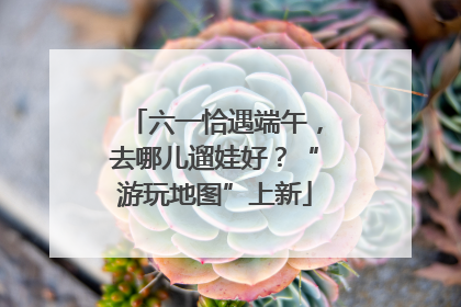六一恰遇端午，去哪儿遛娃好？“游玩地图”上新