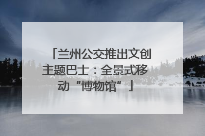 兰州公交推出文创主题巴士：全景式移动“博物馆”