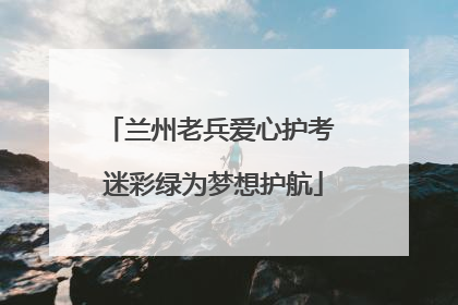 兰州老兵爱心护考 迷彩绿为梦想护航