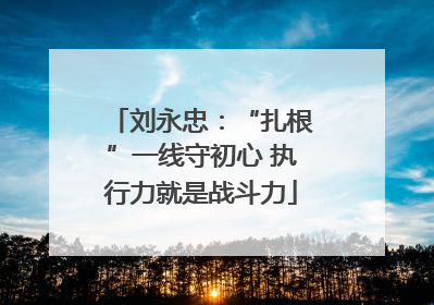 刘永忠：“扎根”一线守初心 执行力就是战斗力