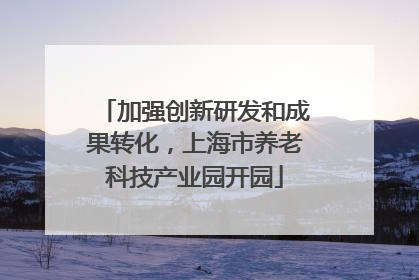 加强创新研发和成果转化，上海市养老科技产业园开园