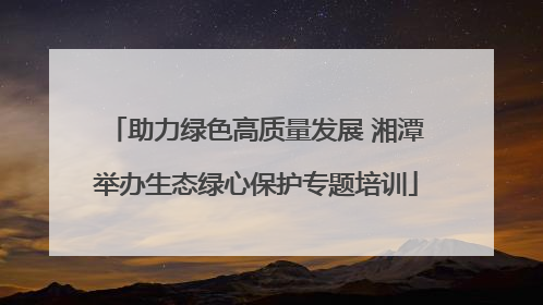 助力绿色高质量发展 湘潭举办生态绿心保护专题培训