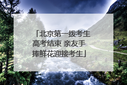 北京第一拨考生高考结束 亲友手捧鲜花迎接考生