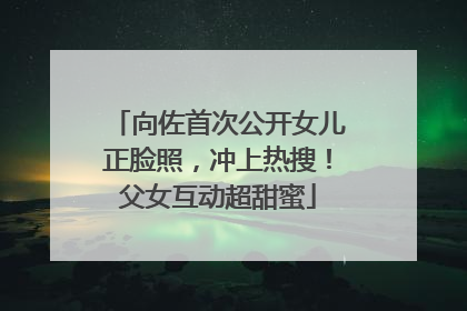 向佐首次公开女儿正脸照，冲上热搜！父女互动超甜蜜