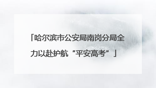 哈尔滨市公安局南岗分局全力以赴护航“平安高考”