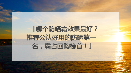 哪个防晒霜效果最好？推荐公认好用的防晒第一名，霸占回购榜首！