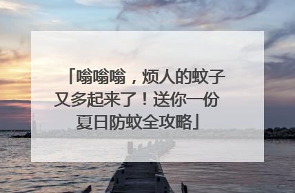 嗡嗡嗡，烦人的蚊子又多起来了！送你一份夏日防蚊全攻略