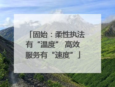 固始：柔性执法有“温度” 高效服务有“速度”