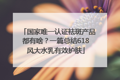 国家唯一认证祛斑产品都有啥？一篇总结618风大水乳有效护肤
