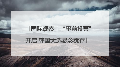 国际观察｜“事前投票”开启 韩国大选悬念犹存