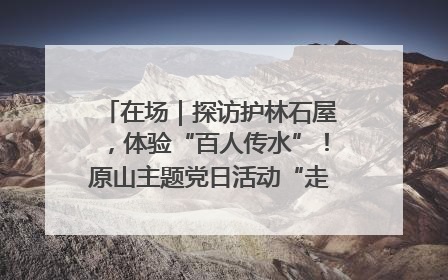在场｜探访护林石屋，体验“百人传水”！原山主题党日活动“走新”更“走心”