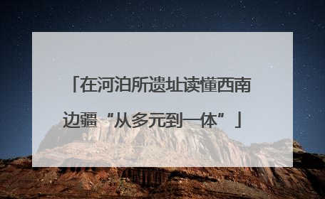 在河泊所遗址读懂西南边疆“从多元到一体”