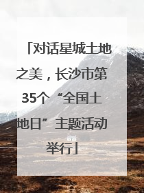 对话星城土地之美，长沙市第35个“全国土地日”主题活动举行