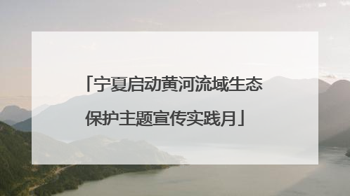 宁夏启动黄河流域生态保护主题宣传实践月