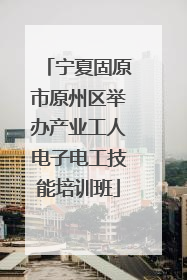 宁夏固原市原州区举办产业工人电子电工技能培训班