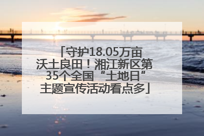守护18.05万亩沃土良田！湘江新区第35个全国“土地日”主题宣传活动看点多