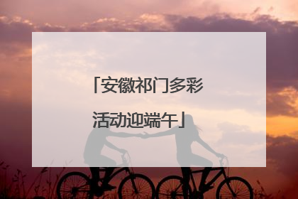 安徽祁门多彩活动迎端午