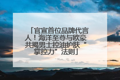 官宣首位品牌代言人！海洋至尊与欧豪共揭男士控油护肤“掌控力”法则