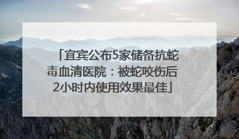 宜宾公布5家储备抗蛇毒血清医院：被蛇咬伤后2小时内使用效果最佳